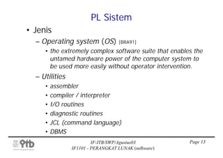 PL Sistem
• Jenis
  – Operating system (OS)          [BRA91]
     • the extremely complex software suite that enables the
       untamed hardware power of the computer system to
       be used more easily without operator intervention.
  – Utilities
     • assembler
     • compiler / interpreter
     • I/O routines
     • diagnostic routines
     • JCL (command language)
     • DBMS
                         IF-ITB/SWP/Agustus03          Page 13
                IF1101 - PERANGKAT LUNAK (software)
 