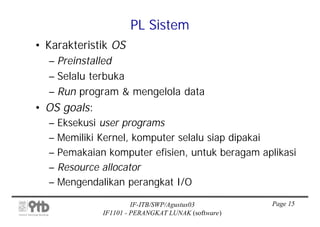 PL Sistem
• Karakteristik OS
  – Preinstalled
  – Selalu terbuka
  – Run program & mengelola data
• OS goals:
  – Eksekusi user programs
  – Memiliki Kernel, komputer selalu siap dipakai
  – Pemakaian komputer efisien, untuk beragam aplikasi
  – Resource allocator
  – Mengendalikan perangkat I/O

                       IF-ITB/SWP/Agustus03         Page 15
              IF1101 - PERANGKAT LUNAK (software)
 