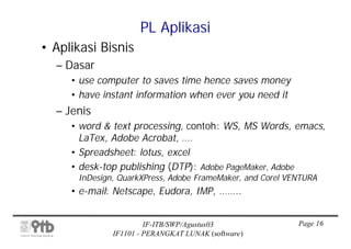 PL Aplikasi
• Aplikasi Bisnis
  – Dasar
     • use computer to saves time hence saves money
     • have instant information when ever you need it
  – Jenis
     • word & text processing, contoh: WS, MS Words, emacs,
       LaTex, Adobe Acrobat, ….
     • Spreadsheet: lotus, excel
     • desk-top publishing (DTP): Adobe PageMaker, Adobe
      InDesign, QuarkXPress, Adobe FrameMaker, and Corel VENTURA
     • e-mail: Netscape, Eudora, IMP, ……..


                       IF-ITB/SWP/Agustus03                Page 16
              IF1101 - PERANGKAT LUNAK (software)
 