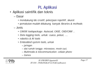 PL Aplikasi
• Aplikasi saintifik dan teknis
  – Dasar
     • mendukung ide creatif, pekerjaan repetitif, akurat
     • pemakaian mudah didukung banyak libraries & methods
  – Jenis
     •   CAXXX toolspackage: Autocad, CASE, CAD/CAM …
     •   Data logging tools, untuk: cuaca, polusi, ….
     •   robotics & AI tools
     •   Embedded system tools, untuk
          –   jaringan
          –   alat rumah tangga: microwave, mesin cuci,
          –   Multimedia & telecommunication: cellular phone
          –   Games

                             IF-ITB/SWP/Agustus03              Page 17
                    IF1101 - PERANGKAT LUNAK (software)
 
