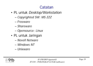 Catatan
• PL untuk Desktop/Workstation
  – Copyrighted SW: MS ZZZ
  – Freeware
  – Shareware
  – Opensource: Linux
• PL untuk Jaringan
  – Novell Netware
  – Windows NT
  – Unixware


                     IF-ITB/SWP/Agustus03         Page 18
            IF1101 - PERANGKAT LUNAK (software)
 