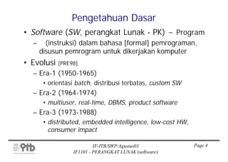 Pengetahuan Dasar
• Software (SW, perangkat Lunak - PK) ~ Program
  –     (instruksi) dalam bahasa [formal] pemrograman,
      disusun pemrogram untuk dikerjakan komputer
• Evolusi   [PRE98]
  – Era-1 (1950-1965)
       • orientasi batch, distribusi terbatas, custom SW
  – Era-2 (1964-1974)
       • multiuser, real-time, DBMS, product software
  – Era-3 (1973-1988)
       • distributed, embedded intelligence, low-cost HW,
         consumer impact

                          IF-ITB/SWP/Agustus03              Page 4
                 IF1101 - PERANGKAT LUNAK (software)
 
