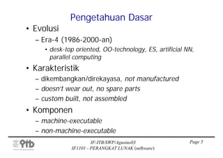 Pengetahuan Dasar
• Evolusi
  – Era-4 (1986-2000-an)
     • desk-top oriented, OO-technology, ES, artificial NN,
       parallel computing
• Karakteristik
  – dikembangkan/direkayasa, not manufactured
  – doesn’t wear out, no spare parts
  – custom built, not assembled
• Komponen
  – machine-executable
  – non-machine-executable
                       IF-ITB/SWP/Agustus03              Page 5
              IF1101 - PERANGKAT LUNAK (software)
 