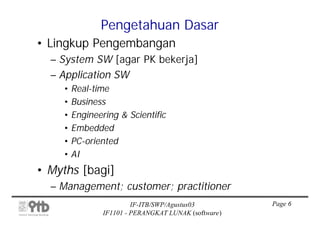 Pengetahuan Dasar
• Lingkup Pengembangan
  – System SW [agar PK bekerja]
  – Application SW
    • Real-time
    • Business
    • Engineering & Scientific
    • Embedded
    • PC-oriented
    • AI
• Myths [bagi]
  – Management; customer; practitioner
                      IF-ITB/SWP/Agustus03         Page 6
             IF1101 - PERANGKAT LUNAK (software)
 