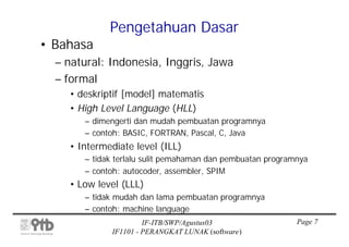 Pengetahuan Dasar
• Bahasa
  – natural: Indonesia, Inggris, Jawa
  – formal
    • deskriptif [model] matematis
    • High Level Language (HLL)
       – dimengerti dan mudah pembuatan programnya
       – contoh: BASIC, FORTRAN, Pascal, C, Java
    • Intermediate level (ILL)
       – tidak terlalu sulit pemahaman dan pembuatan programnya
       – contoh: autocoder, assembler, SPIM
    • Low level (LLL)
       – tidak mudah dan lama pembuatan programnya
       – contoh: machine language
                      IF-ITB/SWP/Agustus03                  Page 7
             IF1101 - PERANGKAT LUNAK (software)
 