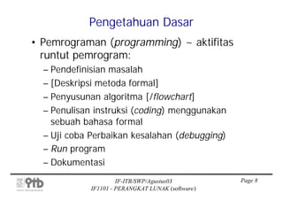 Pengetahuan Dasar
• Pemrograman (programming) ~ aktifitas
  runtut pemrogram:
  – Pendefinisian masalah
  – [Deskripsi metoda formal]
  – Penyusunan algoritma [/flowchart]
  – Penulisan instruksi (coding) menggunakan
    sebuah bahasa formal
  – Uji coba Perbaikan kesalahan (debugging)
  – Run program
  – Dokumentasi
                     IF-ITB/SWP/Agustus03         Page 8
            IF1101 - PERANGKAT LUNAK (software)
 