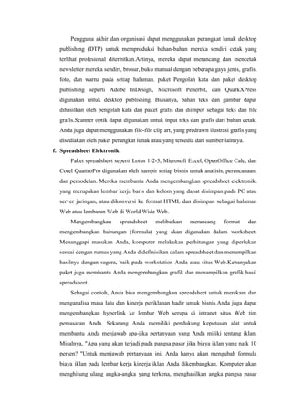 Pengguna akhir dan organisasi dapat menggunakan perangkat lunak desktop
publishing (DTP) untuk memproduksi bahan-bahan mereka sendiri cetak yang
terlihat profesional diterbitkan.Artinya, mereka dapat merancang dan mencetak
newsletter mereka sendiri, brosur, buku manual dengan beberapa gaya jenis, grafis,
foto, dan warna pada setiap halaman. paket Pengolah kata dan paket desktop
publishing seperti Adobe InDesign, Microsoft Penerbit, dan QuarkXPress
digunakan untuk desktop publishing. Biasanya, bahan teks dan gambar dapat
dihasilkan oleh pengolah kata dan paket grafis dan diimpor sebagai teks dan file
grafis.Scanner optik dapat digunakan untuk input teks dan grafis dari bahan cetak.
Anda juga dapat menggunakan file-file clip art, yang predrawn ilustrasi grafis yang
disediakan oleh paket perangkat lunak atau yang tersedia dari sumber lainnya.
f. Spreadsheet Elektronik
Paket spreadsheet seperti Lotus 1-2-3, Microsoft Excel, OpenOffice Calc, dan
Corel QuattroPro digunakan oleh hampir setiap bisnis untuk analisis, perencanaan,
dan pemodelan. Mereka membantu Anda mengembangkan spreadsheet elektronik,
yang merupakan lembar kerja baris dan kolom yang dapat disimpan pada PC atau
server jaringan, atau dikonversi ke format HTML dan disimpan sebagai halaman
Web atau lembaran Web di World Wide Web.
Mengembangkan spreadsheet melibatkan merancang format dan
mengembangkan hubungan (formula) yang akan digunakan dalam worksheet.
Menanggapi masukan Anda, komputer melakukan perhitungan yang diperlukan
sesuai dengan rumus yang Anda didefinisikan dalam spreadsheet dan menampilkan
hasilnya dengan segera, baik pada workstation Anda atau situs Web.Kebanyakan
paket juga membantu Anda mengembangkan grafik dan menampilkan grafik hasil
spreadsheet.
Sebagai contoh, Anda bisa mengembangkan spreadsheet untuk merekam dan
menganalisa masa lalu dan kinerja periklanan hadir untuk bisnis.Anda juga dapat
mengembangkan hyperlink ke lembar Web serupa di intranet situs Web tim
pemasaran Anda. Sekarang Anda memiliki pendukung keputusan alat untuk
membantu Anda menjawab apa-jika pertanyaan yang Anda miliki tentang iklan.
Misalnya, "Apa yang akan terjadi pada pangsa pasar jika biaya iklan yang naik 10
persen? "Untuk menjawab pertanyaan ini, Anda hanya akan mengubah formula
biaya iklan pada lembar kerja kinerja iklan Anda dikembangkan. Komputer akan
menghitung ulang angka-angka yang terkena, menghasilkan angka pangsa pasar
 