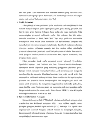 baru dan grafis. Anda kemudian akan memiliki wawasan yang lebih baik efek
keputusan iklan di pangsa pasar. Kemudian Anda bisa berbagi wawasan ini dengan
catatan pada lembar Web pada intranet situs Web
g. Grafik Presentasi
Paket perangkat lunak presentasi grafis membantu Anda mengkonversi data
numerik menjadi tampilan grafis seperti grafik garis, grafik batang, pie chart, dan
banyak jenis grafis lainnya. Sebagian besar paket atas juga membantu Anda
mempersiapkan presentasi multimedia grafis, foto, animasi, dan klip video,
termasuk penerbitan ke World Wide Web.Tidak hanya grafis dan multimedia
menampilkan lebih mudah untuk memahami dan berkomunikasi daripada data
numerik, tetapi beberapa warna dan multiplemedia dapat lebih mudah menekankan
poin-poin penting, perbedaan strategis, dan tren penting dalam data.Grafis
presentasi telah terbukti jauh lebih efektif daripada presentasi tabular data numerik
untuk pelaporan dan berkomunikasi dalam media iklan, laporan manajemen, atau
presentasi bisnis lainnya
Paket perangkat lunak grafis presentasi seperti Microsoft PowerPoint,
OpenOffice Impress, Lotus Freelance, atau Corel Presentasi memberikan banyak
kemampuan mudah digunakan yang mendorong penggunaan presentasi grafis.
Sebagai contoh, sebagian besar paket bantuan Anda merancang dan mengelola
tampilan slide dan mengatur dihasilkan komputer yang berisi banyak grafis dan
menampilkan multimedia terintegrasi.Anda dapat memilih dari berbagai template
pradesain dari presentasi bisnis, mempersiapkan dan mengedit garis besar dan
catatan untuk presentasi, dan mengelola penggunaan file multimedia grafis, foto,
suara, dan klip video. Tentu saja, paket top membantu Anda menyesuaikan grafis
dan presentasi multimedia untuk transfer dalam format HTML ke situs Web pada
intranet perusahaan atau World Wide Web.
h. Personal Information Managers
Manajer informasi pribadi (PIM) adalah paket perangkat lunak populer untuk
produktivitas dan kolaborasi pengguna akhir , serta aplikasi populer untuk
perangkat genggam personal digital assistant (PDA). Berbagai PIM seperti Lotus
Organizer dan Microsoft Pengguna Outlook bantuan end menyimpan, mengatur,
dan mengambil informasi tentang pelanggan, klien, dan prospek atau jadwal dan
mengelola janji, pertemuan, dan tugas.
 