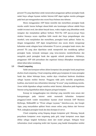 personil TI) yang diperlukan untuk menawarkan penggunaan aplikasi perangkat lunak
untuk biaya sebagai layanan melalui Internet.ASP dapat tagihan mereka pelanggan
pada basis per-menggunakan atau secara biaya bulanan atau tahunan.
Bisnis menggunakan ASP bukan memiliki dan memelihara perangkat lunak
mereka sendiri karena berbagai alasan.Salah satu keuntungan terbesar adalah biaya
rendah investasi awal, dan dalam banyak kasus, waktu singkat yang dibutuhkan untuk
mengatur dan menjalankan aplikasi berbasis Web.The ASP pay-as-you-go biaya
struktur biasanya secara signifikan lebih murah dari biaya pengembangan atau
membeli, serta menjalankan dan memelihara, perangkat lunak aplikasi. Selain itu,
dengan menggunakan ASP dapat mengeliminasi atau secara drastis mengurangi
kebutuhan untuk sebagian besar infrastruktur TI (server, perangkat lunak sistem, dan
personil TI) yang akan diperlukan untuk memperoleh dan mendukung aplikasi
perangkat lunak, termasuk tantangan yang terus-menerus mendistribusikan dan
mengelola patch perangkat lunak dan upgrade seluruh perusahaan. Akibatnya,
penggunaan ASP oleh perusahaan dan organisasi lainnya diharapkan mempercepat
dalam tahun-tahun mendatang
2.5 Cloud Computing
Salah satu kemajuan terbaru dalam komputasi dan perangkat lunak pengiriman
disebut cloud computing. Cloud computing adalah gaya komputasi di mana perangkat
lunak dan, dalam beberapa kasus, sumber daya virtualisasi hardware disediakan
sebagai layanan melalui Internet. Pengguna tidak perlu memiliki pengetahuan,
keahlian, atau kontrol atas infrastruktur teknologi "di awan" yang mendukung mereka.
Awan istilah digunakan sebagai metafora untuk Internet, didasarkan pada bagaimana
Internet sering digambarkan dalam diagram jaringan komputer.
Konsep ini menggabungkan tren teknologi yang memiliki tema umum dari
ketergantungan pada internet untuk memenuhi kebutuhan komputasi
pengguna.Contoh vendor menyediakan layanan cloud termasuk SAP Business
ByDesign, MidlandHR ini "ITrent sebagai Layanan," Salesforce.com, dan Google
Apps, yang menyediakan aplikasi bisnis umum online yang diakses dari browser
Web, sedangkan perangkat lunak dan data disimpan di server.
Cloud computing sering bingung dengan komputasi grid .Memang, banyak
penyebaran komputasi awan tergantung pada grid, tetapi komputasi awan dapat
dilihat sebagai langkah berikutnya alami dari model jaringan. Sebagian besar
infrastruktur cloud computing terdiri dari layanan yang handal disampaikan melalui
 