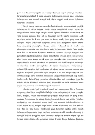 pusat data dan dibangun pada server dengan berbagai tingkat teknologi virtualisasi.
Layanan tersebut adalah di mana saja dapat diakses yang memiliki akses ke jaringan
infrastruktur.Awan muncul sebagai titik akses tunggal untuk semua kebutuhan
komputasi konsumen.
Seperti banyak pengguna perangkat lunak komputer umumnya tidak memiliki
infrastruktur di sekitar mereka, mereka dapat menghindari belanja modal dan
mengkonsumsi sumber daya sebagai sebuah layanan, membayar bukan untuk apa
yang mereka gunakan. Jika hal ini terdengar banyak seperti bagaimana Anda
membayar untuk listrik atau gas alam, itu karena model dasar yang sama telah
diadopsi. Banyak penawaran komputasi awan telah mengadopsi model utilitas
komputasi, yang dianalogikan dengan utilitas tradisional seperti listrik yang
dikonsumsi, sementara yang lain ditagih secara berlangganan. Sharing "yang mudah
rusak dan tak berwujud" komputasi kekuasaan di antara beberapa pengguna atau
perusahaan dapat meningkatkan tingkat pemanfaatan, sebagai server yang dibiarkan
diam kurang sering karena banyak orang yang mengakses dan menggunakan sumber
daya komputasi.Melalui pendekatan ini, penurunan yang signifikan pada biaya dapat
direalisasikan sambil meningkatkan kecepatan keseluruhan pengembangan
aplikasi.Efek samping dari pendekatan ini adalah bahwa pengguna tertentu atau
kapasitas komputasi perusahaan dapat ditingkatkan ke atas hampir seketika yang
diperlukan tanpa harus memiliki infrastruktur yang direkayasa menjadi siap puncak
jangka pendek beban.Cloud computing telah diaktifkan oleh peningkatan besar dan
tersedia secara komersial bandwith yang memungkinkan untuk menerima waktu
respon yang sama dari infrastruktur terpusat di situs lain.
Manfaat nyata bagi organisasi berasal dari penghematan biaya. Pengguna
computing cloud dapat menghindari belanja modal pada perangkat keras, perangkat
lunak, dan jasa, dengan hanya membayar penyedia hanya untuk apa yang mereka
gunakan. Sebagaimana dinyatakan di atas, konsumsi ditagih pada utilitas (misalnya
sumber daya yang dikonsumsi, seperti listrik) atau langganan (misalnya berdasarkan
waktu, seperti koran), dengan biaya dimuka sedikit ataubahkan tidak ada. Manfaat
lain dari ini time-sharing Pendekatan gaya hambatan rendah untuk masuk,
infrastruktur bersama dan biaya, overhead manajemen rendah dan akses langsung ke
berbagai aplikasi. Pengguna dapat umumnya mengakhiri kontrak kapan saja dan
layanan sering dibahas oleh perjanjian tingkat layanan dengan hukuman keuangan
 