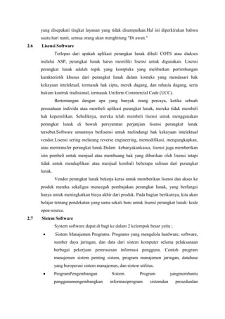 yang disepakati tingkat layanan yang tidak disampaikan.Hal ini diperkirakan bahwa
suatu hari nanti, semua orang akan menghitung "Di awan."
2.6 Lisensi Software
Terlepas dari apakah aplikasi perangkat lunak dibeli COTS atau diakses
melalui ASP, perangkat lunak harus memiliki lisensi untuk digunakan. Lisensi
perangkat lunak adalah topik yang kompleks yang melibatkan pertimbangan
karakteristik khusus dari perangkat lunak dalam konteks yang mendasari hak
kekayaan intelektual, termasuk hak cipta, merek dagang, dan rahasia dagang, serta
hukum kontrak tradisional, termasuk Uniform Commercial Code (UCC).
Bertentangan dengan apa yang banyak orang percaya, ketika sebuah
perusahaan individu atau membeli aplikasi perangkat lunak, mereka tidak membeli
hak kepemilikan. Sebaliknya, mereka telah membeli lisensi untuk menggunakan
perangkat lunak di bawah persyaratan perjanjian lisensi perangkat lunak
tersebut.Software umumnya berlisensi untuk melindungi hak kekayaan intelektual
vendor.Lisensi sering melarang reverse engineering, memodifikasi, mengungkapkan,
atau mentransfer perangkat lunak.Dalam kebanyakankasus, lisensi juga memberikan
izin pembeli untuk menjual atau membuang hak yang diberikan oleh lisensi tetapi
tidak untuk menduplikasi atau menjual kembali beberapa salinan dari perangkat
lunak.
Vendor perangkat lunak bekerja keras untuk memberikan lisensi dan akses ke
produk mereka sekaligus mencegah pembajakan perangkat lunak, yang berfungsi
hanya untuk meningkatkan biaya akhir dari produk. Pada bagian berikutnya, kita akan
belajar tentang pendekatan yang sama sekali baru untuk lisensi perangkat lunak: kode
open-source.
2.7 Sistem Software
System software dapat di bagi ke dalam 2 kelompok besar yaitu ;
Sistem Manajemen Programs. Programs yang mengelola hardware, software,
sumber daya jaringan, dan data dari sistem komputer selama pelaksanaan
berbagai pekerjaan pemrosesan informasi pengguna. Contoh program
manajemen sistem penting sistem, program manajemen jaringan, database
yang beroperasi sistem manajemen, dan sistem utilitas.
ProgramPengembangan Sistem. Program yangmembantu
penggunamengembangkan informasiprogram sistemdan prosedurdan
 