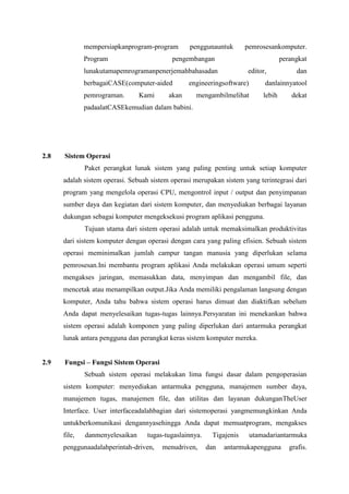 mempersiapkanprogram-program penggunauntuk pemrosesankomputer.
Program pengembangan perangkat
lunakutamapemrogramanpenerjemahbahasadan editor, dan
berbagaiCASE(computer-aided engineeringsoftware) danlainnyatool
pemrograman. Kami akan mengambilmelihat lebih dekat
padaalatCASEkemudian dalam babini.
2.8 Sistem Operasi
Paket perangkat lunak sistem yang paling penting untuk setiap komputer
adalah sistem operasi. Sebuah sistem operasi merupakan sistem yang terintegrasi dari
program yang mengelola operasi CPU, mengontrol input / output dan penyimpanan
sumber daya dan kegiatan dari sistem komputer, dan menyediakan berbagai layanan
dukungan sebagai komputer mengeksekusi program aplikasi pengguna.
Tujuan utama dari sistem operasi adalah untuk memaksimalkan produktivitas
dari sistem komputer dengan operasi dengan cara yang paling efisien. Sebuah sistem
operasi meminimalkan jumlah campur tangan manusia yang diperlukan selama
pemrosesan.Ini membantu program aplikasi Anda melakukan operasi umum seperti
mengakses jaringan, memasukkan data, menyimpan dan mengambil file, dan
mencetak atau menampilkan output.Jika Anda memiliki pengalaman langsung dengan
komputer, Anda tahu bahwa sistem operasi harus dimuat dan diaktifkan sebelum
Anda dapat menyelesaikan tugas-tugas lainnya.Persyaratan ini menekankan bahwa
sistem operasi adalah komponen yang paling diperlukan dari antarmuka perangkat
lunak antara pengguna dan perangkat keras sistem komputer mereka.
2.9 Fungsi – Fungsi Sistem Operasi
Sebuah sistem operasi melakukan lima fungsi dasar dalam pengoperasian
sistem komputer: menyediakan antarmuka pengguna, manajemen sumber daya,
manajemen tugas, manajemen file, dan utilitas dan layanan dukunganTheUser
Interface. User interfaceadalahbagian dari sistemoperasi yangmemungkinkan Anda
untukberkomunikasi dengannyasehingga Anda dapat memuatprogram, mengakses
file, danmenyelesaikan tugas-tugaslainnya. Tigajenis utamadariantarmuka
penggunaadalahperintah-driven, menudriven, dan antarmukapengguna grafis.
 