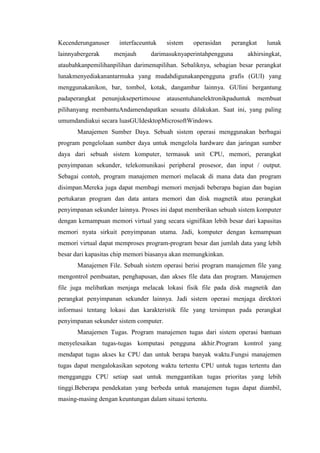 Kecenderunganuser interfaceuntuk sistem operasidan perangkat lunak
lainnyabergerak menjauh darimasuknyaperintahpengguna akhirsingkat,
ataubahkanpemilihanpilihan darimenupilihan. Sebaliknya, sebagian besar perangkat
lunakmenyediakanantarmuka yang mudahdigunakanpengguna grafis (GUI) yang
menggunakanikon, bar, tombol, kotak, dangambar lainnya. GUIini bergantung
padaperangkat penunjuksepertimouse atausentuhanelektronikpaduntuk membuat
pilihanyang membantuAndamendapatkan sesuatu dilakukan. Saat ini, yang paling
umumdandiakui secara luasGUIdesktopMicrosoftWindows.
Manajemen Sumber Daya. Sebuah sistem operasi menggunakan berbagai
program pengelolaan sumber daya untuk mengelola hardware dan jaringan sumber
daya dari sebuah sistem komputer, termasuk unit CPU, memori, perangkat
penyimpanan sekunder, telekomunikasi peripheral prosesor, dan input / output.
Sebagai contoh, program manajemen memori melacak di mana data dan program
disimpan.Mereka juga dapat membagi memori menjadi beberapa bagian dan bagian
pertukaran program dan data antara memori dan disk magnetik atau perangkat
penyimpanan sekunder lainnya. Proses ini dapat memberikan sebuah sistem komputer
dengan kemampuan memori virtual yang secara signifikan lebih besar dari kapasitas
memori nyata sirkuit penyimpanan utama. Jadi, komputer dengan kemampuan
memori virtual dapat memproses program-program besar dan jumlah data yang lebih
besar dari kapasitas chip memori biasanya akan memungkinkan.
Manajemen File. Sebuah sistem operasi berisi program manajemen file yang
mengontrol pembuatan, penghapusan, dan akses file data dan program. Manajemen
file juga melibatkan menjaga melacak lokasi fisik file pada disk magnetik dan
perangkat penyimpanan sekunder lainnya. Jadi sistem operasi menjaga direktori
informasi tentang lokasi dan karakteristik file yang tersimpan pada perangkat
penyimpanan sekunder sistem computer.
Manajemen Tugas. Program manajemen tugas dari sistem operasi bantuan
menyelesaikan tugas-tugas komputasi pengguna akhir.Program kontrol yang
mendapat tugas akses ke CPU dan untuk berapa banyak waktu.Fungsi manajemen
tugas dapat mengalokasikan sepotong waktu tertentu CPU untuk tugas tertentu dan
mengganggu CPU setiap saat untuk menggantikan tugas prioritas yang lebih
tinggi.Beberapa pendekatan yang berbeda untuk manajemen tugas dapat diambil,
masing-masing dengan keuntungan dalam situasi tertentu.
 