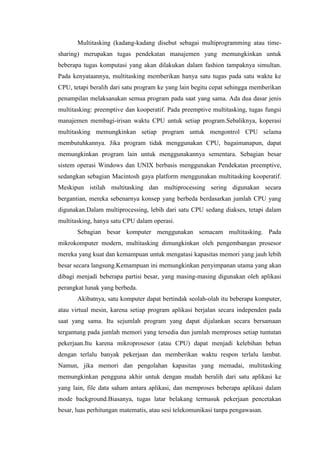 Multitasking (kadang-kadang disebut sebagai multiprogramming atau time-
sharing) merupakan tugas pendekatan manajemen yang memungkinkan untuk
beberapa tugas komputasi yang akan dilakukan dalam fashion tampaknya simultan.
Pada kenyataannya, multitasking memberikan hanya satu tugas pada satu waktu ke
CPU, tetapi beralih dari satu program ke yang lain begitu cepat sehingga memberikan
penampilan melaksanakan semua program pada saat yang sama. Ada dua dasar jenis
multitasking: preemptive dan kooperatif. Pada preemptive multitasking, tugas fungsi
manajemen membagi-irisan waktu CPU untuk setiap program.Sebaliknya, koperasi
multitasking memungkinkan setiap program untuk mengontrol CPU selama
membutuhkannya. Jika program tidak menggunakan CPU, bagaimanapun, dapat
memungkinkan program lain untuk menggunakannya sementara. Sebagian besar
sistem operasi Windows dan UNIX berbasis menggunakan Pendekatan preemptive,
sedangkan sebagian Macintosh gaya platform menggunakan multitasking kooperatif.
Meskipun istilah multitasking dan multiprocessing sering digunakan secara
bergantian, mereka sebenarnya konsep yang berbeda berdasarkan jumlah CPU yang
digunakan.Dalam multiprocessing, lebih dari satu CPU sedang diakses, tetapi dalam
multitasking, hanya satu CPU dalam operasi.
Sebagian besar komputer menggunakan semacam multitasking. Pada
mikrokomputer modern, multitasking dimungkinkan oleh pengembangan prosesor
mereka yang kuat dan kemampuan untuk mengatasi kapasitas memori yang jauh lebih
besar secara langsung.Kemampuan ini memungkinkan penyimpanan utama yang akan
dibagi menjadi beberapa partisi besar, yang masing-masing digunakan oleh aplikasi
perangkat lunak yang berbeda.
Akibatnya, satu komputer dapat bertindak seolah-olah itu beberapa komputer,
atau virtual mesin, karena setiap program aplikasi berjalan secara independen pada
saat yang sama. Itu sejumlah program yang dapat dijalankan secara bersamaan
tergantung pada jumlah memori yang tersedia dan jumlah memproses setiap tuntutan
pekerjaan.Itu karena mikroprosesor (atau CPU) dapat menjadi kelebihan beban
dengan terlalu banyak pekerjaan dan memberikan waktu respon terlalu lambat.
Namun, jika memori dan pengolahan kapasitas yang memadai, multitasking
memungkinkan pengguna akhir untuk dengan mudah beralih dari satu aplikasi ke
yang lain, file data saham antara aplikasi, dan memproses beberapa aplikasi dalam
mode background.Biasanya, tugas latar belakang termasuk pekerjaan pencetakan
besar, luas perhitungan matematis, atau sesi telekomunikasi tanpa pengawasan.
 