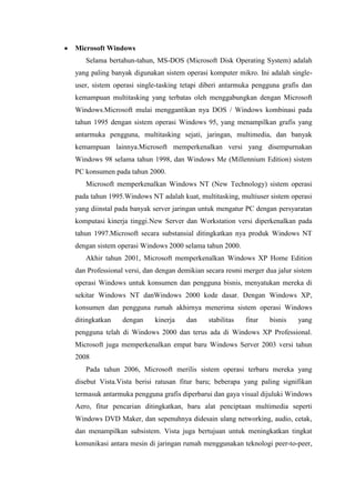 Microsoft Windows
Selama bertahun-tahun, MS-DOS (Microsoft Disk Operating System) adalah
yang paling banyak digunakan sistem operasi komputer mikro. Ini adalah single-
user, sistem operasi single-tasking tetapi diberi antarmuka pengguna grafis dan
kemampuan multitasking yang terbatas oleh menggabungkan dengan Microsoft
Windows.Microsoft mulai menggantikan nya DOS / Windows kombinasi pada
tahun 1995 dengan sistem operasi Windows 95, yang menampilkan grafis yang
antarmuka pengguna, multitasking sejati, jaringan, multimedia, dan banyak
kemampuan lainnya.Microsoft memperkenalkan versi yang disempurnakan
Windows 98 selama tahun 1998, dan Windows Me (Millennium Edition) sistem
PC konsumen pada tahun 2000.
Microsoft memperkenalkan Windows NT (New Technology) sistem operasi
pada tahun 1995.Windows NT adalah kuat, multitasking, multiuser sistem operasi
yang diinstal pada banyak server jaringan untuk mengatur PC dengan persyaratan
komputasi kinerja tinggi.New Server dan Workstation versi diperkenalkan pada
tahun 1997.Microsoft secara substansial ditingkatkan nya produk Windows NT
dengan sistem operasi Windows 2000 selama tahun 2000.
Akhir tahun 2001, Microsoft memperkenalkan Windows XP Home Edition
dan Professional versi, dan dengan demikian secara resmi merger dua jalur sistem
operasi Windows untuk konsumen dan pengguna bisnis, menyatukan mereka di
sekitar Windows NT danWindows 2000 kode dasar. Dengan Windows XP,
konsumen dan pengguna rumah akhirnya menerima sistem operasi Windows
ditingkatkan dengan kinerja dan stabilitas fitur bisnis yang
pengguna telah di Windows 2000 dan terus ada di Windows XP Professional.
Microsoft juga memperkenalkan empat baru Windows Server 2003 versi tahun
2008
Pada tahun 2006, Microsoft merilis sistem operasi terbaru mereka yang
disebut Vista.Vista berisi ratusan fitur baru; beberapa yang paling signifikan
termasuk antarmuka pengguna grafis diperbarui dan gaya visual dijuluki Windows
Aero, fitur pencarian ditingkatkan, baru alat penciptaan multimedia seperti
Windows DVD Maker, dan sepenuhnya didesain ulang networking, audio, cetak,
dan menampilkan subsistem. Vista juga bertujuan untuk meningkatkan tingkat
komunikasi antara mesin di jaringan rumah menggunakan teknologi peer-to-peer,
 