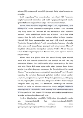 sehingga lebih mudah untuk berbagi file dan media digital antara komputer dan
perangkat.
Untuk pengembang, Vista memperkenalkan versi 3.0 dari. NET Framework,
yang bertujuan untuk membuatnya lebih mudah bagi pengembang untuk menulis
aplikasi berkualitas tinggi daripada dengan versi Windows sebelumnya.
Tujuan utama Microsoft menyatakan dengan Vista, bagaimanapun, telah
meningkatkan keadaan keamanan di sistem operasi Windows. Salah satu kritik
yang paling umum dari Windows XP dan pendahulunya telah kerentanan
keamanan umum dieksploitasi mereka dan kerentanan keseluruhan untuk
malware, virus, dan buffer overflows. Mengingat keluhan ini, ketua kemudian-
Microsoft Bill Gates mengumumkan pada awal 2002 seluruh perusahaan
"Trustworthy Computing Initiative" untuk menggabungkan keamanan bekerja ke
dalam setiap aspek pengembangan perangkat lunak di perusahaan. Microsoft
mengklaim bahwa prioritas meningkatkan keamanan Windows XP dan Windows
Server 2003 bukannya menyelesaikan Windows Vista, secara signifikan menunda
penyelesaiannya.
Selama tahun 2008, produk server baru, berjudul (cukup tepat) Windows
Server 2008, telah muncul.Windows Server 2008 dibangun dari basis kode yang
sama dengan Windows Vista; oleh karena itu, saham banyak arsitektur dan fungsi
yang sama. Karena kode dasar umum, maka secara otomatis datang dengan
sebagian besar teknis, keamanan, manajemen, dan fitur administratif baru untuk
Windows Vista seperti proses networking ditulis ulang (native IPv6, wireless asli,
kecepatan, dan perbaikan keamanan); perbaikan instalasi berbasis gambar,
penyebaran, dan pemulihan; diagnostik ditingkatkan, pemantauan, event logging,
dan alat pelaporan; fitur keamanan baru; ditingkatkan Windows Firewall dengan
konfigurasi default yang aman; . NET Framework 3.0 teknologi; dan kernel inti,
memori dan sistem file perbaikan.Prosesor dan memori perangkat dimodelkan
sebagai perangkat Plug and Play, untuk memungkinkan hot-plugging perangkat
ini. Windows Server 2008 sudah di rilis 2 sebagai beberapa kinerja dan keamanan
perangkat tambahan diperlukan upgrade besar.
Awalnya dikembangkan olehAT&T, UNIXkinijuga ditawarkanoleh vendor
lain, termasukSolarisoleh Sun MicrosystemsdanAIXolehIBM.
UNIXadalahmultitasking, multiuser, sistem
operasijaringanyangmengelolaportabilitasmemungkinkan untukberjalan
 