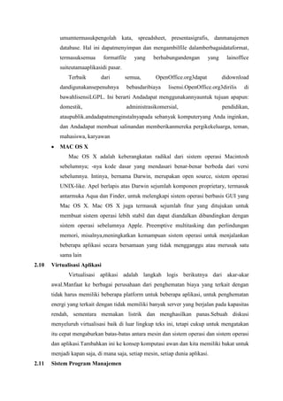 umumtermasukpengolah kata, spreadsheet, presentasigrafis, danmanajemen
database. Hal ini dapatmenyimpan dan mengambilfile dalamberbagaidataformat,
termasuksemua formatfile yang berhubungandengan yang lainoffice
suiteutamaaplikasidi pasar.
Terbaik dari semua, OpenOffice.org3dapat didownload
dandigunakansepenuhnya bebasdaribiaya lisensi.OpenOffice.org3dirilis di
bawahlisensiLGPL. Ini berarti Andadapat menggunakannyauntuk tujuan apapun:
domestik, administrasikomersial, pendidikan,
ataupublik.andadapatmenginstalnyapada sebanyak komputeryang Anda inginkan,
dan Andadapat membuat salinandan memberikanmereka pergikekeluarga, teman,
mahasiswa, karyawan
MAC OS X
Mac OS X adalah keberangkatan radikal dari sistem operasi Macintosh
sebelumnya; -nya kode dasar yang mendasari benar-benar berbeda dari versi
sebelumnya. Intinya, bernama Darwin, merupakan open source, sistem operasi
UNIX-like. Apel berlapis atas Darwin sejumlah komponen proprietary, termasuk
antarmuka Aqua dan Finder, untuk melengkapi sistem operasi berbasis GUI yang
Mac OS X. Mac OS X juga termasuk sejumlah fitur yang ditujukan untuk
membuat sistem operasi lebih stabil dan dapat diandalkan dibandingkan dengan
sistem operasi sebelumnya Apple. Preemptive multitasking dan perlindungan
memori, misalnya,meningkatkan kemampuan sistem operasi untuk menjalankan
beberapa aplikasi secara bersamaan yang tidak mengganggu atau merusak satu
sama lain
2.10 Virtualisasi Aplikasi
Virtualisasi aplikasi adalah langkah logis berikutnya dari akar-akar
awal.Manfaat ke berbagai perusahaan dari penghematan biaya yang terkait dengan
tidak harus memiliki beberapa platform untuk beberapa aplikasi, untuk penghematan
energi yang terkait dengan tidak memiliki banyak server yang berjalan pada kapasitas
rendah, sementara memakan listrik dan menghasilkan panas.Sebuah diskusi
menyeluruh virtualisasi baik di luar lingkup teks ini, tetapi cukup untuk mengatakan
itu cepat mengaburkan batas-batas antara mesin dan sistem operasi dan sistem operasi
dan aplikasi.Tambahkan ini ke konsep komputasi awan dan kita memiliki bakat untuk
menjadi kapan saja, di mana saja, setiap mesin, setiap dunia aplikasi.
2.11 Sistem Program Manajemen
 