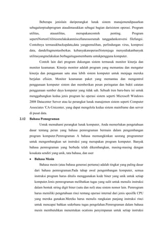 Beberapa jenislain dariperangkat lunak sistem manajemendipasarkan
sebagaiterpisahprogram ataudimasukkan sebagai bagian darisistem operasi. Program
utilitas, atauutilitas, merupakancontoh penting. Program
sepertiNortonUtilitiesmelakukanmiscellaneousrumah tanggadankonversi filefungsi.
Contohnya termasukbackupdata,data yangpemulihan, perlindungan virus, kompresi
data, dandefragmentasiberkas. kebanyakanoperasiSistemjuga menyediakanbanyak
utilitasyangmelakukan berbagaitugasmembantu untukpengguna komputer.
Contoh lain dari program dukungan sistem termasuk monitor kinerja dan
monitor keamanan. Kinerja monitor adalah program yang memantau dan mengatur
kinerja dan penggunaan satu atau lebih sistem komputer untuk menjaga mereka
berjalan efisien. Monitor keamanan paket yang memantau dan mengontrol
penggunaan komputer sistem dan memberikan pesan peringatan dan bukti catatan
penggunaan sumber daya komputer yang tidak sah. Sebuah tren baru-baru ini untuk
menggabungkan kedua jenis program ke operasi sistem seperti Microsoft Windows
2008 Datacenter Server atau ke perangkat lunak manajemen sistem seperti Computer
Associates 'CA-Unicenter, yang dapat mengelola kedua sistem mainframe dan server
di pusat data.
2.12 Bahasa Pemograman
Untuk memahami perangkat lunak komputer, Anda memerlukan pengetahuan
dasar tentang peran yang bahasa pemrograman bermain dalam pengembangan
program komputer.Pemrograman A bahasa memungkinkan seorang programmer
untuk mengembangkan set instruksi yang merupakan program komputer. Banyak
bahasa pemrograman yang berbeda telah dikembangkan, masing-masing dengan
kosakata sendiri yang unik, tata bahasa, dan user
Bahasa Mesin
Bahasa mesin (atau bahasa generasi pertama) adalah tingkat yang paling dasar
dari bahasa pemrograman.Pada tahap awal pengembangan komputer, semua
instruksi program harus ditulis menggunakan kode biner yang unik untuk setiap
komputer.Jenis pemrograman melibatkan tugas yang sulit untuk menulis instruksi
dalam bentuk string digit biner (satu dan nol) atau sistem nomor lain. Pemrogram
harus memiliki pengetahuan rinci tentang operasi internal dari jenis spesifik CPU
yang mereka gunakan.Mereka harus menulis rangkaian panjang instruksi rinci
untuk mencapai bahkan sederhana tugas pengolahan.Pemrograman dalam bahasa
mesin membutuhkan menentukan ocations penyimpanan untuk setiap instruksi
 