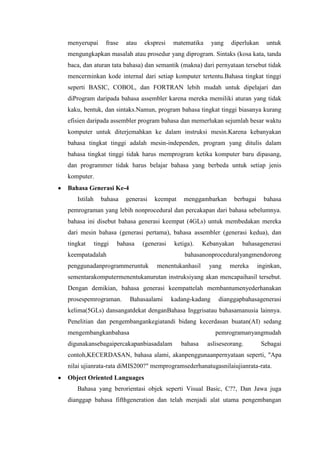 menyerupai frase atau ekspresi matematika yang diperlukan untuk
mengungkapkan masalah atau prosedur yang diprogram. Sintaks (kosa kata, tanda
baca, dan aturan tata bahasa) dan semantik (makna) dari pernyataan tersebut tidak
mencerminkan kode internal dari setiap komputer tertentu.Bahasa tingkat tinggi
seperti BASIC, COBOL, dan FORTRAN lebih mudah untuk dipelajari dan
diProgram daripada bahasa assembler karena mereka memiliki aturan yang tidak
kaku, bentuk, dan sintaks.Namun, program bahasa tingkat tinggi biasanya kurang
efisien daripada assembler program bahasa dan memerlukan sejumlah besar waktu
komputer untuk diterjemahkan ke dalam instruksi mesin.Karena kebanyakan
bahasa tingkat tinggi adalah mesin-independen, program yang ditulis dalam
bahasa tingkat tinggi tidak harus memprogram ketika komputer baru dipasang,
dan programmer tidak harus belajar bahasa yang berbeda untuk setiap jenis
komputer.
Bahasa Generasi Ke-4
Istilah bahasa generasi keempat menggambarkan berbagai bahasa
pemrograman yang lebih nonprocedural dan percakapan dari bahasa sebelumnya.
bahasa ini disebut bahasa generasi keempat (4GLs) untuk membedakan mereka
dari mesin bahasa (generasi pertama), bahasa assembler (generasi kedua), dan
tingkat tinggi bahasa (generasi ketiga). Kebanyakan bahasagenerasi
keempatadalah bahasanonproceduralyangmendorong
penggunadanprogrammeruntuk menentukanhasil yang mereka inginkan,
sementarakomputermenentukanurutan instruksiyang akan mencapaihasil tersebut.
Dengan demikian, bahasa generasi keempattelah membantumenyederhanakan
prosespemrograman. Bahasaalami kadang-kadang dianggapbahasagenerasi
kelima(5GLs) dansangatdekat denganBahasa Inggrisatau bahasamanusia lainnya.
Penelitian dan pengembangankegiatandi bidang kecerdasan buatan(AI) sedang
mengembangkanbahasa pemrogramanyangmudah
digunakansebagaipercakapanbiasadalam bahasa asliseseorang. Sebagai
contoh,KECERDASAN, bahasa alami, akanpenggunaanpernyataan seperti, "Apa
nilai ujianrata-rata diMIS200?" memprogramsederhanatugasnilaiujianrata-rata.
Object Oriented Languages
Bahasa yang berorientasi objek seperti Visual Basic, C??, Dan Jawa juga
dianggap bahasa fifthgeneration dan telah menjadi alat utama pengembangan
 