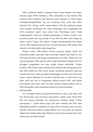 XML (eXtensible Markup Language) bukan format halaman web bahasa
deskripsi seperti HTML.Sebaliknya, XML menjelaskan isi dari halaman Web
(termasuk bisnis dokumen yang dirancang untuk digunakan di Web) dengan
menerapkanmengidentifikasi tag atau kontekstual label untuk data dalam
dokumen Web. Sebagai contoh, sebuah halaman Web biro perjalanan dengan
nama maskapai penerbangan dan waktu penerbangan akan menggunakan tag
XML tersembunyi seperti "nama airline" dan "Penerbangan waktu "untuk
mengkategorikan setiap kali maskapai penerbangan di halaman tersebut. Atau
persediaan produk data yang tersedia di situs Web bisa diberi label dengan tag
seperti "merek," "harga," dan "ukuran." Dengan mengelompokkan data dengan
cara ini, XML membuat informasi situs web jauh lebih dicari, lebih mudah untuk
menyortir, dan lebih mudah untuk menganalisis.
Sebagai contoh, XML-enabled software pencarian dengan mudah bisa
menemukan produk yang tepat Anda menentukan apakah data produk di situs
Web yang telah diberi label dengan mengidentifikasi Tag XML. Sebuah situs web
yang menggunakan XML juga bisa lebih mudah menentukan Halaman Web fitur
pelanggan menggunakan dan mana produk mereka menyelidiki. Dengan
demikian, XML berjanji untuk membuat bisnis elektronik dan perdagangan proses
jauh lebih mudah dan lebih efisien dengan mendukung pertukaran elektronik
otomatis data bisnis antara perusahaan danpelanggan, pemasok, dan mitra bisnis
lainnya. Seperti disebutkan di awal bab ini,seluruh buku ini telah direvisi dan
diedit untuk edisi saat ini menggunakan aplikasi berbasis XML yang disebut
PowerXEditor oleh Aptara. Mari kita fokus perhatian kitapada aplikasi unik ini
XML dimaksudkan untuk menciptakan efisiensi di industri penerbitan.
JAVA & .NET
Java merupakan bahasa pemrograman berorientasi obyek yang dibuat oleh
Sun Microsystems yang merevolusi pemrograman aplikasi untuk World Wide
Web dan intranet perusahaan dan ekstranet.Java berkaitan dengan C??Dan
pemrograman C Tujuan bahasa tetapi jauh lebih sederhana dan lebih aman
dankomputasi-platform independen.Java juga khusus dirancang untuk real-time,
interaktif, Web-based aplikasi jaringan.Aplikasi Java yang terdiri dari program
aplikasi kecil, disebut applet, dapat dieksekusi oleh komputer manapun dan sistem
operasi mana saja dalam jaringan.
 