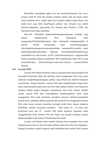 Kemudahan menciptakan applet Java dan mendistribusikannya dari server
jaringan untuk PC klien dan jaringan komputer adalah salah satu alasan utama
untuk popularitas Jawa. Applet dapat kecil, program aplikasi tujuan khusus atau
modul kecil yang lebih besarProgram aplikasi Java. Program Java adalah
platform-independen, juga-mereka bisa berjalan pada Windows, UNIX, dan
Macintosh sistem tanpa modifikasi.
Microsoft. NETadalah kumpulandukunganpemrograman untukapa yang
dikenal sebagaiLayanan Web, kemampuan untuk
menggunakanWebdaripadakomputer Anda sendiriuntuk berbagaijasa(lihat di
bawah). .NETini dimaksudkan untuk memberikanpengguna
individudanbisnisdenganmulusinteroperabledan antarmukaWeb-enabled untuk
aplikasidankomputasiperangkat danuntuk membuatkegiatankomputasiyang
semakinBrowser web-oriented. itu.NET platformtermasukserver, bangunan-blok
layanan sepertipenyimpanan databerbasis Web, danperangkat lunak. Hal ini juga
termasukPassport, Microsoftmengisi-in-the-form-onlyonce layananverifikasi
identitas.
2.14 Layanan WEB
Layanan Web adalah komponen software yang didasarkan pada kerangka Web
danstandar berorientasi objek dan teknologi untuk menggunakan Web yang secara
elektronik menghubungkanpengguna aplikasi yang berbeda dan platform komputasi
yang berbeda . Dengan demikian , layanan Web dapat menghubungkan fungsi bisnis
utama untuk pertukaran data secara real time dalam aplikasi berbasis web yang bisnis
mungkin berbagi dengan pelanggan, pemasok,dan mitra bisnis lainnya. Sebagai
contoh, layanan Web akan memungkinkan pembelianaplikasi bisnis untuk
menggunakan Web untuk memeriksa persediaan pemasok sebelummenempatkan
pesanan besar, sedangkan aplikasi penjualan dari pemasok bisa menggunakan layanan
Web untuk secara otomatis memeriksa peringkat kredit bisnis dengan pelaporan
kreditbadan sebelum menyetujui pembelian . Oleh karena itu , di antara para
profesional bisnis dan TI , layanan Web istilah umumnya digunakan untuk
menggambarkan bisnis berbasis Web dan fungsi atau layanan komputasi dicapai
dengan perangkat lunak layanan Webteknologi dan standar.
Layanan web berjanji untuk menjadi teknologi kunci perangkat lunak untuk
mengotomatisasi akses ke data dan fungsi aplikasi antara bisnis dan mitra dagangnya.
Sebagai perusahaan semakin bergerak untuk melakukan bisnis melalui Web, layanan
 