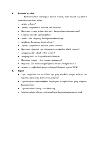 1.2 Rumusan Masalah
Berdasarkan latar belakang dan batasan masalah, maka masalah yang akan di
bahas dalam makalh ini adalah:
Apa itu software?
Apa saja yang termasuk ke dalam jenis software?
Bagaimana peranan software alternative dalam sebuah system computer?
Siapa saja penyedia layanan aplikasi?
Apa itu cloud computing dan bagaimana konsepnya?
Apa fungsi dan peranan lisensi software?
Apa saja yang termasuk ke dalam system software?
Bagaimana tujuan dan cara kerja system operasi dalam sebuah computer?
Apa peranan dari sebuah system operasi ?
Apa yang dimaksud dengan virtualisasiapplikasi ?
Bagaimana peranan system program managemen ?
Bagaimana cara memahami pemograman aplikasi perangkat lunak ?
Apa saja perangkat lunak yang mendukung bahasa dan layanan WEB?
1.3 Tujuan
Dapat mengetahui dan memahami apa yang dimaksud dengan software dan
bagaimana peranannya dalam sebuah computer
Dapat mengetahui system operasi dan program perangkat lunak yang beroperasi
dalam computer
Dapat memahami konsep cloud computing
Dapat memahami seberapa pentingnya lisensi dalam sebuah perangkat lunak
 