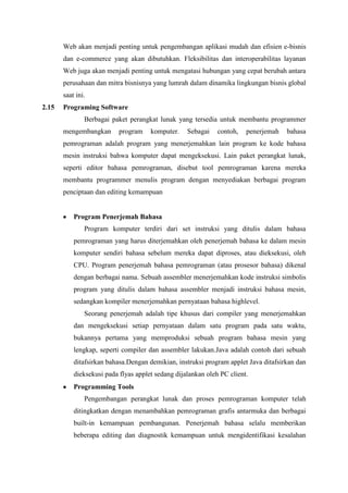 Web akan menjadi penting untuk pengembangan aplikasi mudah dan efisien e-bisnis
dan e-commerce yang akan dibutuhkan. Fleksibilitas dan interoperabilitas layanan
Web juga akan menjadi penting untuk mengatasi hubungan yang cepat berubah antara
perusahaan dan mitra bisnisnya yang lumrah dalam dinamika lingkungan bisnis global
saat ini.
2.15 Programing Software
Berbagai paket perangkat lunak yang tersedia untuk membantu programmer
mengembangkan program komputer. Sebagai contoh, penerjemah bahasa
pemrograman adalah program yang menerjemahkan lain program ke kode bahasa
mesin instruksi bahwa komputer dapat mengeksekusi. Lain paket perangkat lunak,
seperti editor bahasa pemrograman, disebut tool pemrograman karena mereka
membantu programmer menulis program dengan menyediakan berbagai program
penciptaan dan editing kemampuan
Program Penerjemah Bahasa
Program komputer terdiri dari set instruksi yang ditulis dalam bahasa
pemrograman yang harus diterjemahkan oleh penerjemah bahasa ke dalam mesin
komputer sendiri bahasa sebelum mereka dapat diproses, atau dieksekusi, oleh
CPU. Program penerjemah bahasa pemrograman (atau prosesor bahasa) dikenal
dengan berbagai nama. Sebuah assembler menerjemahkan kode instruksi simbolis
program yang ditulis dalam bahasa assembler menjadi instruksi bahasa mesin,
sedangkan kompiler menerjemahkan pernyataan bahasa highlevel.
Seorang penerjemah adalah tipe khusus dari compiler yang menerjemahkan
dan mengeksekusi setiap pernyataan dalam satu program pada satu waktu,
bukannya pertama yang memproduksi sebuah program bahasa mesin yang
lengkap, seperti compiler dan assembler lakukan.Java adalah contoh dari sebuah
ditafsirkan bahasa.Dengan demikian, instruksi program applet Java ditafsirkan dan
dieksekusi pada flyas applet sedang dijalankan oleh PC client.
Programming Tools
Pengembangan perangkat lunak dan proses pemrograman komputer telah
ditingkatkan dengan menambahkan pemrograman grafis antarmuka dan berbagai
built-in kemampuan pembangunan. Penerjemah bahasa selalu memberikan
beberapa editing dan diagnostik kemampuan untuk mengidentifikasi kesalahan
 
