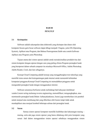BAB III
PENUTUP
3.1 Kesimpulan
Software adalah sekumpulan data elektronik yang disimpan dan diatur oleh
komputer.Secara garis besar software dapat dibagi menjadi 3 bagian, yaitu OS (Operating
System), Aplikasi atau Program, dan Bahasa Pemrograman.Salah satu contoh Software
Aplikasi atau Program yaitu Photoshop.
Tujuan utama dari sistem operasi adalah untuk memaksimalkan produktivitas dari
sistem komputer dengan operasi dengan cara yang paling efisien.Program perangkat lunak
yang beroperasi dalam sebuah computer itu misalnya Microsoft Office, Adobe Photoshop,
Adobe Reader, Corel, dan lain sebagainya.
Konsep Cloud Computing adalah konsep yang menggabungkan tren teknologi yang
memiliki tema umum dari ketergantungan pada internet untuk memenuhi kebutuhan
komputasi pengguna.Konsep Cloud Computing ini memudahkan pengguna untuk
mengunduh perangkat lunak dengan menggunakan internet.
Software umumnya berlisensi untuk melindungi hak kekayaan intelektual
vendor.Lisensi sering melarang reverse engineering, memodifikasi, mengungkapkan, atau
mentransfer perangkat lunak.Dalam kebanyakankasus, lisensi juga memberikan izin pembeli
untuk menjual atau membuang hak yang diberikan oleh lisensi tetapi tidak untuk
menduplikasi atau menjual kembali beberapa salinan dari perangkat lunak.
3.2 Saran
Semua sistem operasi komputer memiliki kelebihan dan kekurangan masing –
masing, serta ada juga sistem operasi yang harus didukung oleh jenis komputer yang
sesuai. Jadi dalam menggunakan sistem operasi sebaiknya menggunakan sistem
 