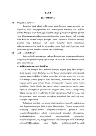 BAB II
PEMBAHASAN
2.1 Pengertian Software
Perangkat lunak adalah istilah umum untuk berbagai macam program yang
digunakan untuk mengoperasikan dan memanipulasi komputer dan periferal
mereka.Perangkat lunak dapat juga dikatakan sebagai 'penterjemah' perintah-perintah
yang dijalankan pengguna komputer untuk diteruskan ke atau diproses oleh perangkat
keras.Software disebut dengan perangkat lunak, merupakan kumpulan beberapa
perintah yang dieksekusi oleh mesin komputer dalam menjalankan
pekerjaannya.perangkat lunak ini merupakan catatan bagi mesin komputer untuk
menyimpan perintah, maupun dokumen serta arsip lainnya
2.2 Jenis – Jenis Software
Jenis-jenissoftwaretergantung padajeniskomputer dan jaringanyang digunakan
danpadatugas-tugas tertentuyang ingin di capai. D bawah ini adalah beberapa contoh
jenis- jenis software :
a. Aplikasi software untuk End-User
Aplikasi perangkat lunak termasuk berbagai program yang dapat dibagi ke
dalam kategori Umum dan fungsi spesifik. Tujuan umum program aplikasi adalah
program yang melakukan pekerjaan pengolahan informasi umum bagi pengguna
akhir.Sebagai contoh, pengolah kata, spreadsheet, manajemen basis data, dan
program grafis yang populer dengan microcomputer pengguna untuk rumah,
pendidikan, Bisnis, ilmiah, dan banyak lainnya tujuan.Karena mereka secara
signifikan meningkatkan produktivitas pengguna akhir, mereka kadang-kadang
dikenal sebagai paket produktivitas. Contoh lain termasuk Web browser, e-mail
dan groupware, yang membantu mendukung komunikasi dan kolaborasi antara
kelompok kerja dan tim.
Sebuahcara tambahan yang umum untuk mengelompokkansoftwaredidasarkan
pada bagaimanaperangkat lunaktersebut dikembangkan. Custom softwareadalah
istilahyang digunakanuntuk mengidentifikasiaplikasi perangkat lunak
yangdikembangkandalam sebuah organisasiuntuk digunakan olehorganisasi
tersebut.Dalamkata lain,organisasi yangmenuliskode programjuga
merupakanorganisasi yang menggunakanaplikasi finalperangkat lunak. Sebaliknya,
softwareCOTS(singkatan yang berdiri untukkomersialoff-the-shelf)
 