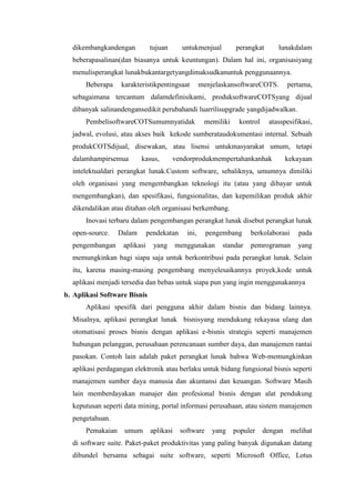 dikembangkandengan tujuan untukmenjual perangkat lunakdalam
beberapasalinan(dan biasanya untuk keuntungan). Dalam hal ini, organisasiyang
menulisperangkat lunakbukantargetyangdimaksudkanuntuk penggunaannya.
Beberapa karakteristikpentingsaat menjelaskansoftwareCOTS. pertama,
sebagaimana tercantum dalamdefinisikami, produksoftwareCOTSyang dijual
dibanyak salinandengansedikit perubahandi luarrilisupgrade yangdijadwalkan.
PembelisoftwareCOTSumumnyatidak memiliki kontrol atasspesifikasi,
jadwal, evolusi, atau akses baik kekode sumberataudokumentasi internal. Sebuah
produkCOTSdijual, disewakan, atau lisensi untukmasyarakat umum, tetapi
dalamhampirsemua kasus, vendorprodukmempertahankanhak kekayaan
intelektualdari perangkat lunak.Custom software, sebaliknya, umumnya dimiliki
oleh organisasi yang mengembangkan teknologi itu (atau yang dibayar untuk
mengembangkan), dan spesifikasi, fungsionalitas, dan kepemilikan produk akhir
dikendalikan atau ditahan oleh organisasi berkembang.
Inovasi terbaru dalam pengembangan perangkat lunak disebut perangkat lunak
open-source. Dalam pendekatan ini, pengembang berkolaborasi pada
pengembangan aplikasi yang menggunakan standar pemrograman yang
memungkinkan bagi siapa saja untuk berkontribusi pada perangkat lunak. Selain
itu, karena masing-masing pengembang menyelesaikannya proyek,kode untuk
aplikasi menjadi tersedia dan bebas untuk siapa pun yang ingin menggunakannya
b. Aplikasi Software Bisnis
Aplikasi spesifik dari pengguna akhir dalam bisnis dan bidang lainnya.
Misalnya, aplikasi perangkat lunak bisnisyang mendukung rekayasa ulang dan
otomatisasi proses bisnis dengan aplikasi e-bisnis strategis seperti manajemen
hubungan pelanggan, perusahaan perencanaan sumber daya, dan manajemen rantai
pasokan. Contoh lain adalah paket perangkat lunak bahwa Web-memungkinkan
aplikasi perdagangan elektronik atau berlaku untuk bidang fungsional bisnis seperti
manajemen sumber daya manusia dan akuntansi dan keuangan. Software Masih
lain memberdayakan manajer dan profesional bisnis dengan alat pendukung
keputusan seperti data mining, portal informasi perusahaan, atau sistem manajemen
pengetahuan.
Pemakaian umum aplikasi software yang populer dengan melihat
di software suite. Paket-paket produktivitas yang paling banyak digunakan datang
dibundel bersama sebagai suite software, seperti Microsoft Office, Lotus
 