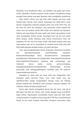 SmartSuite, Corel WordPerfect Office, Sun StarOffice, dan produk open source
mereka, OpenOffice. Meneliti komponen mereka memberi kita gambaran tentang
perangkat lunak penting yang dapat digunakan untuk meningkatkan produktivitas
Biaya Sebuah software suite jauh lebih sedikit daripada total biaya untuk
membeli paket individu secara terpisah. Keuntungan lain adalah bahwa semua
program menggunakan antarmuka pengguna grafis yang serupa (GUI) ikon, alat
dan status bar, menu, dan sebagainya, yang memberikan mereka tampilan dan
nuansa sama dan membuat mereka lebih mudah untuk dipelajari dan digunakan.
Software suite juga berbagi alat umum seperti spell checker dan pembantu wizard
untuk meningkatkan efisiensi mereka. Keuntungan besar lain dari suite adalah
bahwa program mereka dirancang untuk bekerja bersama-sama mulus dan
mengimpor file satu sama lain dengan mudah, tidak peduli program mana yang
Anda gunakan pada saat itu. Kemampuan ini membuat mereka lebih efisien dan
lebih mudah digunakan daripada berbagai versi paket individual.
Tentu saja,menempatkanbegitu banyak programdan fiturbersama-samadalam
satu paketsupersizememang memilikibeberapa kelemahan.
Kritikusindustriberpendapat bahwa banyakfitursoftware suiteyangtidak
pernahdigunakan olehsebagian besar penggunaakhir. Suitemengambil banyakruang
disk(seringlebihdari250megabyte), tergantung pada versiataufungsi yang
Andainstall. Karena ukuran mereka, softwaresuitekadang-
kadangdiejekdisebutbloatwareolehparakritikus. Biayasuitedapat bervariasi
dariserendah $100 untukupgradekompetitif untuklebih dari$ 700 untukversi
lengkap daribeberapa edisisuite.
Kelemahan ini adalah salah satu alasan untuk terus menggunakan paket
terintegrasi seperti Microsoft Works, Lotus esuite tempat kerja, dan
AppleWorks.Paket terpadu menggabungkan beberapa fungsi dari beberapa
program pengolah kata, spreadsheet, grafis presentasi, manajemen database, dan
sebagainya sebagai satu paket perangkat lunak.
Karena paket terpadu meninggalkan banyak fitur dan fungsi yang ada di
paket-paket individual dan software suite, mereka dianggap kurang kuat.Mereka
fungsi terbatas, bagaimanapun, membutuhkan banyak ruang disk lebih sedikit
(sering kurang dari 10 megabyte), biaya kurang dari $ 100, dan sering diinstal pada
banyak low-end sistem komputer mikro.Paket terintegrasi menawarkan cukup
 