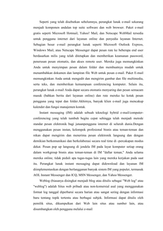 Seperti yang telah disebutkan sebelumnya, perangkat lunak e-mail sekarang
menjadi komponen andalan top suite software dan web browser. Paket e-mail
gratis seperti Microsoft Hotmail, Yahoo! Mail, dan Netscape WebMail tersedia
untuk pengguna internet dari layanan online dan penyedia layanan Internet.
Sebagian besar e-mail perangkat lunak seperti Microsoft Outlook Express,
Windows Mail, atau Netscape Messenger dapat pesan rute ke beberapa end user
berdasarkan milis yang telah ditetapkan dan memberikan keamanan password,
penerusan pesan otomatis, dan akses remote user. Mereka juga memungkinkan
Anda untuk menyimpan pesan dalam folder dan membuatnya mudah untuk
menambahkan dokumen dan lampiran file Web untuk pesan e-mail. Paket E-mail
memungkinkan Anda untuk mengedit dan mengirim gambar dan file multimedia,
serta teks, dan memberikan kemampuan conferencing komputer. Selain itu,
perangkat lunak e-mail Anda dapat secara otomatis menyaring dan pesan semacam
masuk (bahkan berita dari layanan online) dan rute mereka ke kotak pesan
pengguna yang tepat dan folder.Akhirnya, banyak klien e-mail juga mencakup
kalender dan fungsi manajemen kontak.
Instant messaging (IM) adalah sebuah teknologi hybrid e-mail/computer-
conferencing yang telah tumbuh begitu cepat sehingga telah menjadi metode
standar pesan elektronik bagi jutaanpengguna internet di seluruh dunia.Dengan
menggunakan pesan instan, kelompok profesional bisnis atau teman-teman dan
rekan dapat mengirim dan menerima pesan elektronik langsung dan dengan
demikian berkomunikasi dan berkolaborasi secara real time di -percakapan modus
dekat. Pesan pop up langsung di jendela IM pada layar komputer setiap orang
dalam workgroup bisnis atau teman-teman di IM "daftar teman," Anda selama
mereka online, tidak peduli apa tugas-tugas lain yang mereka kerjakan pada saat
itu. Perangkat lunak instant messaging dapat didownload dan layanan IM
diimplementasikan dengan berlangganan banyak sistem IM yang populer, termasuk
AOL Instant Messenger dan ICQ, MSN Messenger, dan Yahoo Messenger.
Weblog (biasanya disingkat menjadi blog atau ditulis sebagai "Web log" atau
"weblog") adalah Situs web pribadi atau non-komersial asal yang menggunakan
format log tanggal diperbarui secara harian atau sangat sering dengan informasi
baru tentang topik tertentu atau berbagai subjek. Informasi dapat ditulis oleh
pemilik situs, dikumpulkan dari Web lain situs atau sumber lain, atau
disumbangkan oleh pengguna melalui e-mail
 
