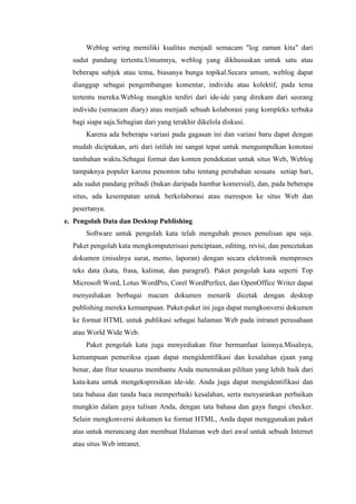 Weblog sering memiliki kualitas menjadi semacam "log zaman kita" dari
sudut pandang tertentu.Umumnya, weblog yang dikhususkan untuk satu atau
beberapa subjek atau tema, biasanya bunga topikal.Secara umum, weblog dapat
dianggap sebagai pengembangan komentar, individu atau kolektif, pada tema
tertentu mereka.Weblog mungkin terdiri dari ide-ide yang direkam dari seorang
individu (semacam diary) atau menjadi sebuah kolaborasi yang kompleks terbuka
bagi siapa saja.Sebagian dari yang terakhir dikelola diskusi.
Karena ada beberapa variasi pada gagasan ini dan variasi baru dapat dengan
mudah diciptakan, arti dari istilah ini sangat tepat untuk mengumpulkan konotasi
tambahan waktu.Sebagai format dan konten pendekatan untuk situs Web, Weblog
tampaknya populer karena penonton tahu tentang perubahan sesuatu setiap hari,
ada sudut pandang pribadi (bukan daripada hambar komersial), dan, pada beberapa
situs, ada kesempatan untuk berkolaborasi atau merespon ke situs Web dan
pesertanya.
e. Pengolah Data dan Desktop Publishing
Software untuk pengolah kata telah mengubah proses penulisan apa saja.
Paket pengolah kata mengkomputerisasi penciptaan, editing, revisi, dan pencetakan
dokumen (misalnya surat, memo, laporan) dengan secara elektronik memproses
teks data (kata, frasa, kalimat, dan paragraf). Paket pengolah kata seperti Top
Microsoft Word, Lotus WordPro, Corel WordPerfect, dan OpenOffice Writer dapat
menyediakan berbagai macam dokumen menarik dicetak dengan desktop
publishing mereka kemampuan. Paket-paket ini juga dapat mengkonversi dokumen
ke format HTML untuk publikasi sebagai halaman Web pada intranet perusahaan
atau World Wide Web.
Paket pengolah kata juga menyediakan fitur bermanfaat lainnya.Misalnya,
kemampuan pemeriksa ejaan dapat mengidentifikasi dan kesalahan ejaan yang
benar, dan fitur tesaurus membantu Anda menemukan pilihan yang lebih baik dari
kata-kata untuk mengekspresikan ide-ide. Anda juga dapat mengidentifikasi dan
tata bahasa dan tanda baca memperbaiki kesalahan, serta menyarankan perbaikan
mungkin dalam gaya tulisan Anda, dengan tata bahasa dan gaya fungsi checker.
Selain mengkonversi dokumen ke format HTML, Anda dapat menggunakan paket
atas untuk merancang dan membuat Halaman web dari awal untuk sebuah Internet
atau situs Web intranet.
 