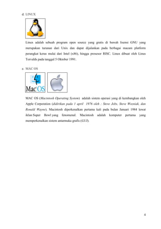4
d. LINUX
Linux adalah sebuah program open source yang gratis di bawah lisensi GNU yang
merupakan turunan dari Unix dan dapat dijalankan pada berbagai macam platform
perangkat keras mulai dari Intel (x86), hingga prosesor RISC. Linux dibuat oleh Linus
Torvalds pada tanggal 5 Oktober 1991.
e. MAC OS
MAC OS (Macintosh Operating System) adalah sistem operasi yang di kembangkan oleh
Apple Corporation (didirikan pada 1 april 1976 oleh ; Steve Jobs, Steve Wozniak, dan
Ronald Wayne). Macintosh diperkenalkan pertama kali pada bulan Januari 1984 lewat
iklan Super Bowl yang fenomenal. Macintosh adalah komputer pertama yang
memperkenalkan sistem antarmuka grafis (GUI).
 