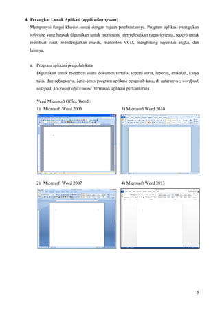 5
4. Perangkat Lunak Aplikasi (application system)
Mempunyai fungsi khusus sesuai dengan tujuan pembuatannya. Program aplikasi merupakan
software yang banyak digunakan untuk membantu menyelesaikan tugas tertentu, seperti untuk
membuat surat, mendengarkan musik, menonton VCD, menghitung sejumlah angka, dan
lainnya.
a. Program aplikasi pengolah kata
Digunakan untuk membuat suatu dokumen tertulis, seperti surat, laporan, makalah, karya
tulis, dan sebagainya. Jenis-jenis program aplikasi pengolah kata, di antaranya ; wordpad,
notepad, Microsoft office word (termasuk aplikasi perkantoran).
Versi Microsoft Office Word :
1) Microsoft Word 2003 3) Microsoft Word 2010
2) Microsoft Word 2007 4) Microsoft Word 2013
 
