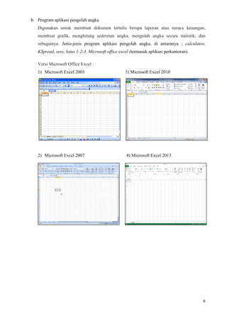 6
b. Program aplikasi pengolah angka
Digunakan untuk membuat dokumen tertulis berupa laporan atau neraca keuangan,
membuat grafik, menghitung sederetan angka, mengolah angka secara statistik, dan
sebagainya. Jenis-jenis program aplikasi pengolah angka, di antaranya ; calculator,
KSpread, xess, lotus 1-2-3, Microsoft office excel (termasuk aplikasi perkantoran).
Versi Microsoft Office Excel :
1) Microsoft Excel 2003 3) Microsoft Excel 2010
2) Microsoft Excel 2007 4) Microsoft Excel 2013
 