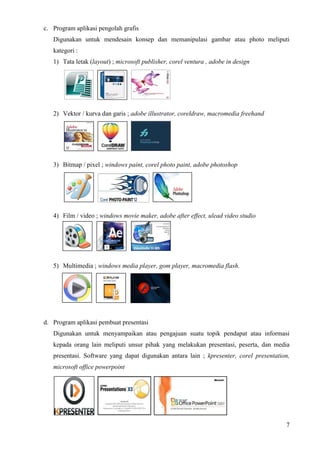 7
c. Program aplikasi pengolah grafis
Digunakan untuk mendesain konsep dan memanipulasi gambar atau photo meliputi
kategori :
1) Tata letak (layout) ; microsoft publisher, corel ventura , adobe in design
2) Vektor / kurva dan garis ; adobe illustrator, coreldraw, macromedia freehand
3) Bitmap / pixel ; windows paint, corel photo paint, adobe photoshop
4) Film / video ; windows movie maker, adobe after effect, ulead video studio
5) Multimedia ; windows media player, gom player, macromedia flash.
d. Program aplikasi pembuat presentasi
Digunakan untuk menyampaikan atau pengajuan suatu topik pendapat atau informasi
kepada orang lain meliputi unsur pihak yang melakukan presentasi, peserta, dan media
presentasi. Software yang dapat digunakan antara lain ; kpresenter, corel presentation,
microsoft office powerpoint
 