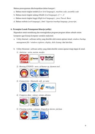 9
Bahasa pemrograman dikelompokkan dalam kategori :
a. Bahasa mesin tingkat rendah (Low level language) ; machine code, assembly code
b. Bahasa mesin tingkat sedang (Middle level language) ; C++, C
c. Bahasa mesin tingkat tinggi (High level language) ; java, Pascal, Basic
d. Bahasa website (web language) ; html / hypertext markup language, javascript,
6. Perangkat Lunak Penanganan Kinerja (utility)
Digunakan untuk mendukung dan meningkatkan program-program dalam sebuah sistem
komputer agar kinerja komputer semakin maksimal.
a. Utility Internal ; software utility yang dimiliki oleh sistem operasi misal; windows backup,
management file / windows explorer, display, disk cleanup, dan lain-lain.
b. Utility Eksternal ; software utility yang tidak dimiliki sistem operasi tetapi dapat di instal.
1) Antivirus : avira, norton, mcafee
2) Burning CD/DVD : nero, cd burner xp, daemon tool.
3) Connectivity : bluetooth, wifi, pc suite
4) Compress data : winrar, winzip ,ultraiso
5) Cleaning system : ccleaner, kingsoft pc doctor, jetclean
 