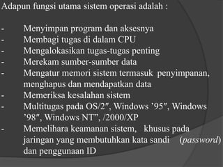 Adapun fungsi utama sistem operasi adalah :-	Menyimpan program dan aksesnya-	Membagi tugas di dalam CPU-	Mengalokasikan tugas-tugas penting-	Merekam sumber-sumber data-	Mengatur memori sistem termasuk 	penyimpanan, 	menghapus dan mendapatkan data-	Memeriksa kesalahan sistem-	Multitugas pada OS/2″, Windows ’95″, Windows 	’98″, Windows NT”, /2000/XP-	Memelihara keamanan sistem,   khusus pada 	jaringan yang membutuhkan kata sandi 	(password) 	dan penggunaan ID	
