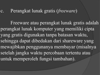 c.	Perangkat lunak gratis (freeware)	Freeware atau perangkat lunak gratis adalah perangkat lunak komputer yang memiliki cipta yang gratis digunakan tanpa batasan waktu, sehingga dapat dibedakan dari shareware yang mewajibkan penggunanya membayar (misalnya setelah jangka waktu percobaan tertentu atau untuk memperoleh fungsi tambahan).