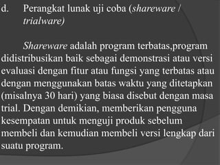 d.	Perangkat lunak uji coba (shareware / 	trialware)Shareware adalah program terbatas,program didistribusikan baik sebagai demonstrasi atau versi evaluasi dengan fitur atau fungsi yang terbatas atau dengan menggunakan batas waktu yang ditetapkan (misalnya 30 hari) yang biasa disebut dengan masa trial. Dengan demikian, memberikan pengguna kesempatan untuk menguji produk sebelum membeli dan kemudian membeli versi lengkap dari suatu program.