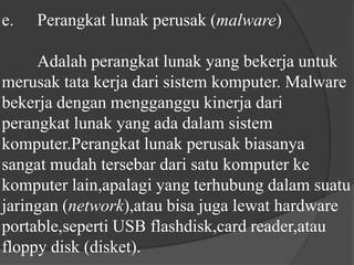 e.	Perangkat lunak perusak (malware) 	Adalah perangkat lunak yang bekerja untuk merusak tata kerja dari sistem komputer. Malware bekerja dengan mengganggu kinerja dari perangkat lunak yang ada dalam sistem komputer.Perangkat lunak perusak biasanya sangat mudah tersebar dari satu komputer ke komputer lain,apalagi yang terhubung dalam suatu jaringan (network),atau bisa juga lewat hardware portable,seperti USB flashdisk,card reader,atau floppy disk (disket).