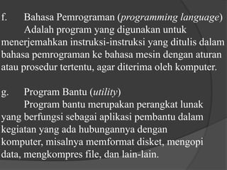 f.	Bahasa Pemrograman (programminglanguage)	Adalah program yang digunakan untuk menerjemahkan instruksi-instruksi yang ditulis dalam bahasa pemrograman ke bahasa mesin dengan aturan atau prosedur tertentu, agar diterima oleh komputer.g.	Program Bantu (utility)	Program bantu merupakan perangkat lunak yang berfungsi sebagai aplikasi pembantu dalam kegiatan yang ada hubungannya dengan komputer, misalnya memformat disket, mengopi data, mengkompres file, dan lain-lain.