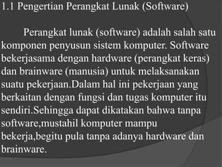 1.1 Pengertian Perangkat Lunak (Software)	Perangkat lunak (software) adalah salah satu komponen penyusun sistem komputer. Software bekerjasama dengan hardware (perangkat keras) dan brainware (manusia) untuk melaksanakan suatu pekerjaan.Dalam hal ini pekerjaan yang berkaitan dengan fungsi dan tugas komputer itu sendiri.Sehingga dapat dikatakan bahwa tanpa software,mustahil komputer mampu bekerja,begitu pula tanpa adanya hardware dan brainware.