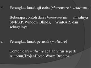 d.	Perangkat lunak uji coba (shareware / trialware)	Beberapa contoh dari shareware ini 	misalnya 	StyleXP, Window Blinds, 	WinRAR, dan 	sebagainya.e.	Perangkat lunak perusak (malware)	Contoh dari malware adalah virus,seperti 	Autorun,TrojanHorse,Worm,Brontox 