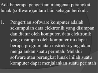 Ada beberapa pengertian mengenai perangkat lunak (software),antara lain sebagai berikut :1. 	Pengertian software komputer adalah 	sekumpulan data elektronik yang disimpan 	dan diatur oleh komputer, data elektronik 	yang disimpan oleh komputer itu dapat 	berupa program atau instruksi yang akan 	menjalankan suatu perintah. Melalui 	sofware atau perangkat lunak inilah suatu 	komputer dapat menjalankan suatu perintah