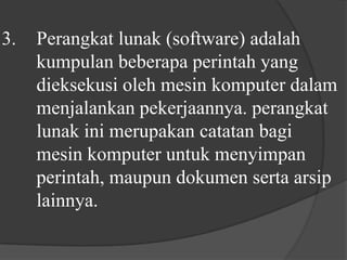 3. 	Perangkat lunak (software) adalah 	kumpulan beberapa perintah yang 	dieksekusi oleh mesin komputer dalam 	menjalankan pekerjaannya. perangkat 	lunak ini merupakan catatan bagi 	mesin komputer untuk menyimpan 	perintah, maupun dokumen serta arsip 	lainnya.