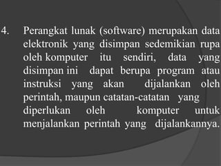 4. 	Perangkat lunak (software) merupakan data 	elektronik yang disimpan sedemikian rupa 	oleh 	komputer itu sendiri, data yang 	disimpan ini 	dapat berupa program atau 	instruksi yang akan  dijalankan oleh 	perintah, maupun catatan-catatan  	yang 	diperlukan oleh  komputer untuk 	menjalankan perintah yang  dijalankannya.