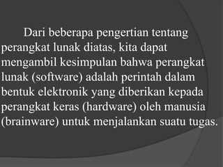 	Dari beberapa pengertian tentang perangkat lunak diatas, kita dapat mengambil kesimpulan bahwa perangkat lunak (software) adalah perintah dalam bentuk elektronik yang diberikan kepada perangkat keras (hardware) oleh manusia (brainware) untuk menjalankan suatu tugas.