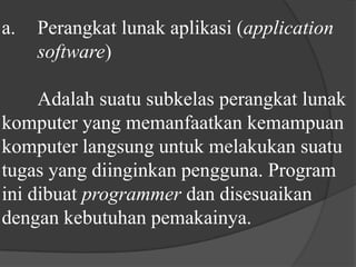 a.	Perangkat lunak aplikasi (application 	software) 	Adalah suatu subkelas perangkat lunak komputer yang memanfaatkan kemampuan komputer langsung untuk melakukan suatu tugas yang diinginkan pengguna. Program ini dibuat programmer dan disesuaikan dengan kebutuhan pemakainya.